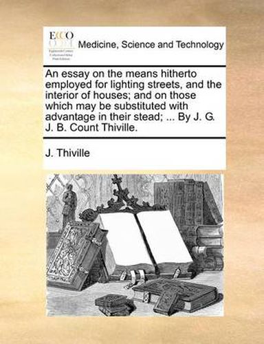 Cover image for An Essay on the Means Hitherto Employed for Lighting Streets, and the Interior of Houses; And on Those Which May Be Substituted with Advantage in Their Stead; ... by J. G. J. B. Count Thiville.