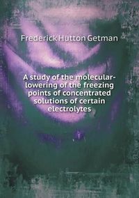 Cover image for A study of the molecular-lowering of the freezing points of concentrated solutions of certain electrolytes