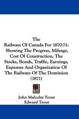 Cover image for The Railways of Canada for 1870-71: Showing the Progress, Mileage, Cost of Construction, the Stocks, Bonds, Traffic, Earnings, Expenses and Organization of the Railways of the Dominion (1871)