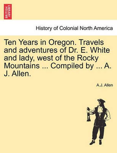 Cover image for Ten Years in Oregon. Travels and Adventures of Dr. E. White and Lady, West of the Rocky Mountains ... Compiled by ... A. J. Allen.