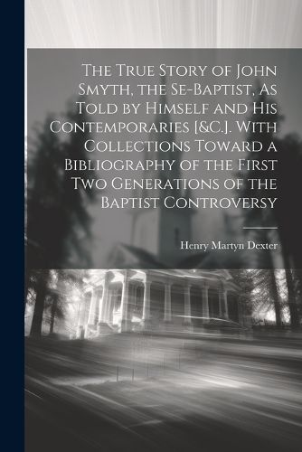 The True Story of John Smyth, the Se-Baptist, As Told by Himself and His Contemporaries [&C.]. With Collections Toward a Bibliography of the First Two Generations of the Baptist Controversy