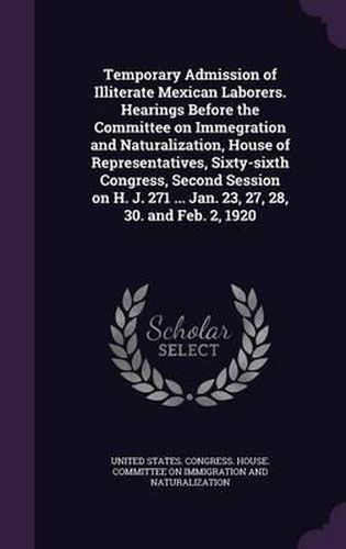 Cover image for Temporary Admission of Illiterate Mexican Laborers. Hearings Before the Committee on Immegration and Naturalization, House of Representatives, Sixty-Sixth Congress, Second Session on H. J. 271 ... Jan. 23, 27, 28, 30. and Feb. 2, 1920