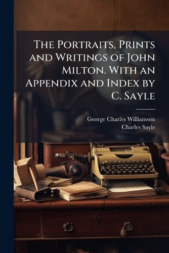 Cover image for The Portraits, Prints and Writings of John Milton. with an Appendix and Index by C. Sayle