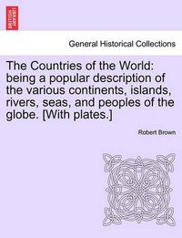 Cover image for The Countries of the World: Being a Popular Description of the Various Continents, Islands, Rivers, Seas, and Peoples of the Globe. [With Plates.]