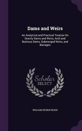 Cover image for Dams and Weirs: An Analytical and Practical Treatise on Gravity Dams and Weirs, Arch and Buttress Dams, Submerged Weirs, and Barrages