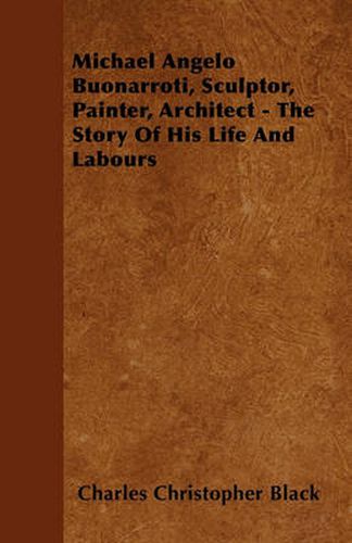 Michael Angelo Buonarroti, Sculptor, Painter, Architect - The Story Of His Life And Labours