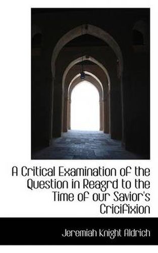 Cover image for A Critical Examination of the Question in Reagrd to the Time of Our Savior's Cricifixion