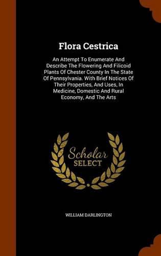 Flora Cestrica: An Attempt to Enumerate and Describe the Flowering and Filicoid Plants of Chester County in the State of Pennsylvania. with Brief Notices of Their Properties, and Uses, in Medicine, Domestic and Rural Economy, and the Arts