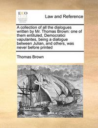 Cover image for A Collection of All the Dialogues Written by Mr. Thomas Brown: One of Them Entituled, Democratici Vapulantes, Being a Dialogue Between Julian, and Others, Was Never Before Printed