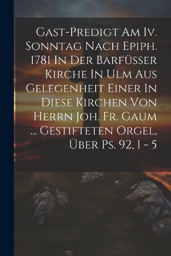 Cover image for Gast-predigt Am Iv. Sonntag Nach Epiph. 1781 In Der Barfuesser Kirche In Ulm Aus Gelegenheit Einer In Diese Kirchen Von Herrn Joh. Fr. Gaum ... Gestifteten Orgel, UEber Ps. 92, 1 - 5