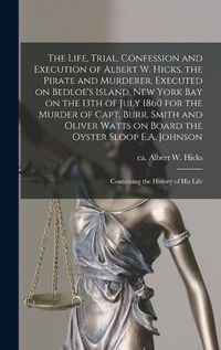 Cover image for The Life, Trial, Confession and Execution of Albert W. Hicks, the Pirate and Murderer, Executed on Bedloe's Island, New York Bay on the 13th of July 1860 for the Murder of Capt. Burr, Smith and Oliver Watts on Board the Oyster Sloop E.A. Johnson: ...