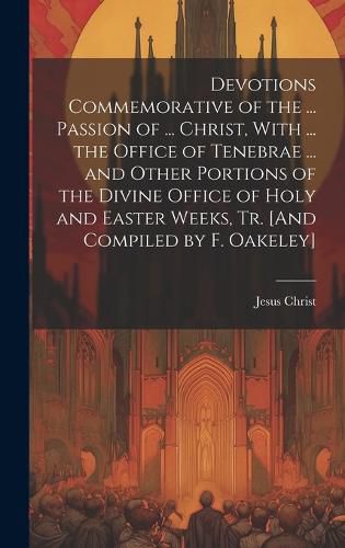 Cover image for Devotions Commemorative of the ... Passion of ... Christ, With ... the Office of Tenebrae ... and Other Portions of the Divine Office of Holy and Easter Weeks, Tr. [And Compiled by F. Oakeley]