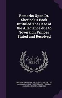 Cover image for Remarks Upon Dr. Sherlock's Book Intituled the Case of the Allegiance Due to Soveraign Princes Stated and Resolved