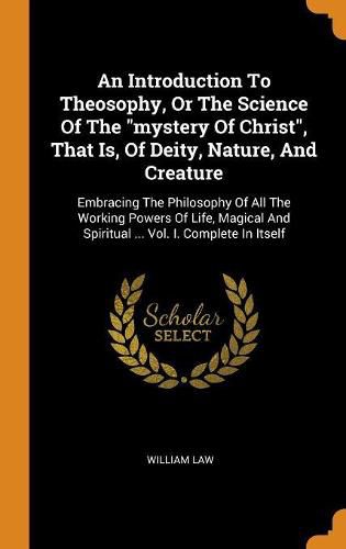 Cover image for An Introduction to Theosophy, or the Science of the Mystery of Christ, That Is, of Deity, Nature, and Creature: Embracing the Philosophy of All the Working Powers of Life, Magical and Spiritual ... Vol. I. Complete in Itself