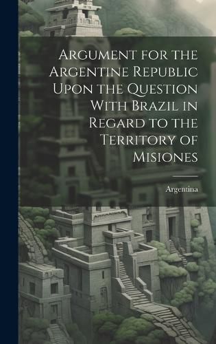 Cover image for Argument for the Argentine Republic Upon the Question With Brazil in Regard to the Territory of Misiones