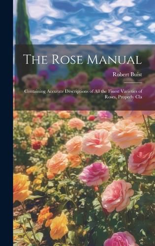 Cover image for The Rose Manual; Containing Accurate Descriptions of all the Finest Varieties of Roses, Properly Cla