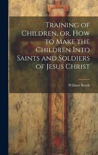 Cover image for Training of Children, or, How to Make the Children Into Saints and Soldiers of Jesus Christ