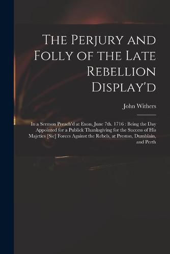 Cover image for The Perjury and Folly of the Late Rebellion Display'd: in a Sermon Preach'd at Exon, June 7th. 1716: Being the Day Appointed for a Publick Thanksgiving for the Success of His Majeties [sic] Forces Against the Rebels, at Preston, Dumblain, and Perth