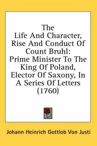 Cover image for The Life and Character, Rise and Conduct of Count Bruhl: Prime Minister to the King of Poland, Elector of Saxony, in a Series of Letters (1760)