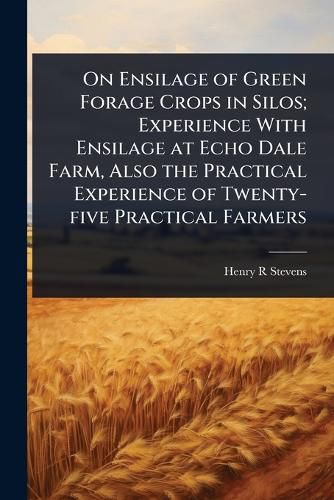 Cover image for On Ensilage of Green Forage Crops in Silos; Experience With Ensilage at Echo Dale Farm, Also the Practical Experience of Twenty-five Practical Farmers