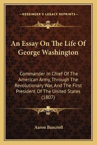 Cover image for An Essay on the Life of George Washington: Commander in Chief of the American Army, Through the Revolutionary War, and the First President of the United States (1807)