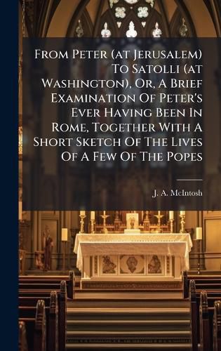 Cover image for From Peter (at Jerusalem) To Satolli (at Washington), Or, A Brief Examination Of Peter's Ever Having Been In Rome, Together With A Short Sketch Of The Lives Of A Few Of The Popes