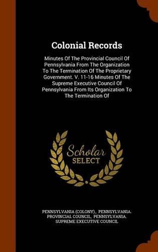 Colonial Records: Minutes of the Provincial Council of Pennsylvania from the Organization to the Termination of the Proprietary Government. V. 11-16 Minutes of the Supreme Executive Council of Pennsylvania from Its Organization to the Termination of