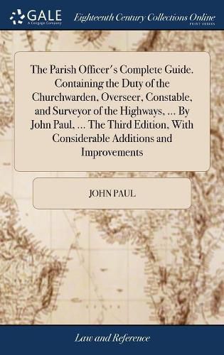 Cover image for The Parish Officer's Complete Guide. Containing the Duty of the Churchwarden, Overseer, Constable, and Surveyor of the Highways, ... By John Paul, ... The Third Edition, With Considerable Additions and Improvements