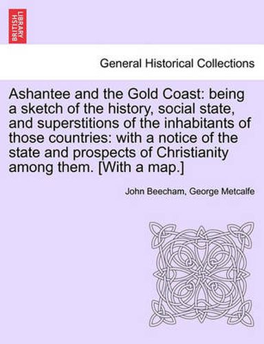 Cover image for Ashantee and the Gold Coast: Being a Sketch of the History, Social State, and Superstitions of the Inhabitants of Those Countries: With a Notice of the State and Prospects of Christianity Among Them. [With a Map.]