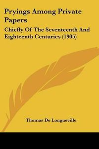 Cover image for Pryings Among Private Papers: Chiefly of the Seventeenth and Eighteenth Centuries (1905)