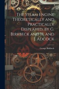 Cover image for The Steam Engine Theoretically and Practically Displayed, by G. Birkbeck and H. and J. Adcock