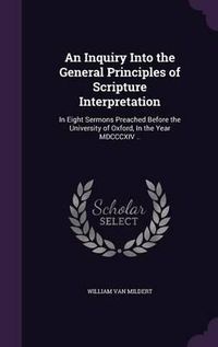 Cover image for An Inquiry Into the General Principles of Scripture Interpretation: In Eight Sermons Preached Before the University of Oxford, in the Year MDCCCXIV ..