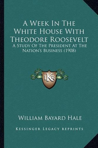 A Week in the White House with Theodore Roosevelt a Week in the White House with Theodore Roosevelt: A Study of the President at the Nation's Business (1908) a Study of the President at the Nation's Business (1908)