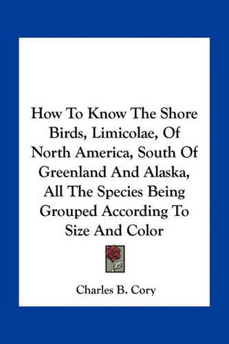 Cover image for How to Know the Shore Birds, Limicolae, of North America, South of Greenland and Alaska, All the Species Being Grouped According to Size and Color