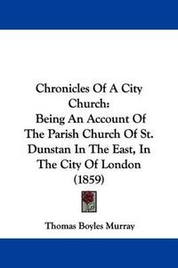 Cover image for Chronicles Of A City Church: Being An Account Of The Parish Church Of St. Dunstan In The East, In The City Of London (1859)