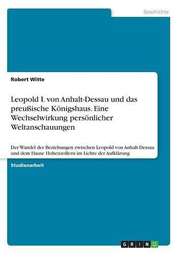 Cover image for Leopold I. von Anhalt-Dessau und das preussische Koenigshaus. Eine Wechselwirkung persoenlicher Weltanschauungen: Der Wandel der Beziehungen zwischen Leopold von Anhalt-Dessau und dem Hause Hohenzollern im Lichte der Aufklarung