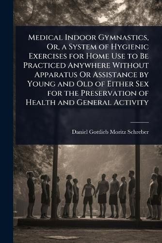 Cover image for Medical Indoor Gymnastics, Or, a System of Hygienic Exercises for Home Use to Be Practiced Anywhere Without Apparatus Or Assistance by Young and Old of Either Sex for the Preservation of Health and General Activity
