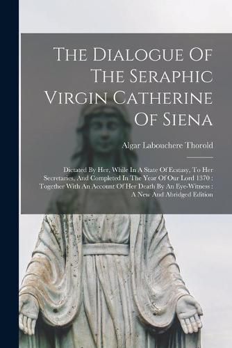 The Dialogue Of The Seraphic Virgin Catherine Of Siena: Dictated By Her, While In A State Of Ecstasy, To Her Secretaries, And Completed In The Year Of Our Lord 1370: Together With An Account Of Her Death By An Eye-Witness: A New And Abridged Edition