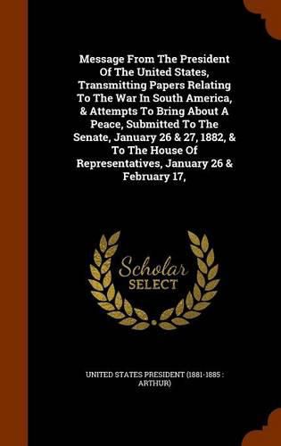 Cover image for Message from the President of the United States, Transmitting Papers Relating to the War in South America, & Attempts to Bring about a Peace, Submitted to the Senate, January 26 & 27, 1882, & to the House of Representatives, January 26 & February 17,