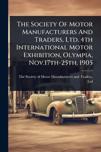 Cover image for The Society Of Motor Manufacturers And Traders, Ltd. 4th International Motor Exhibition, Olympia, Nov.17th-25th, 1905