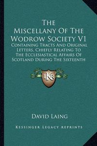 Cover image for The Miscellany of the Wodrow Society V1: Containing Tracts and Original Letters, Chiefly Relating to the Ecclesiastical Affairs of Scotland During the Sixteenth and Seventeenth Centuries (1844)