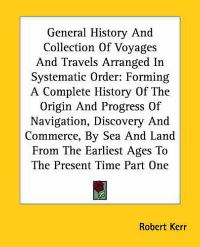 Cover image for General History And Collection Of Voyages And Travels Arranged In Systematic Order: Forming A Complete History Of The Origin And Progress Of Navigation, Discovery And Commerce, By Sea And Land From The Earliest Ages To The Present Time Part One