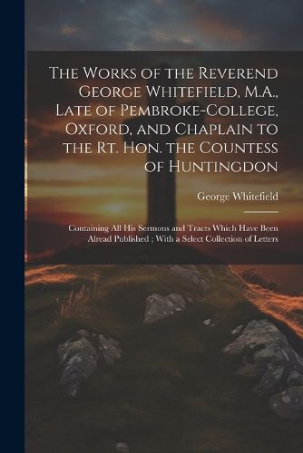 Cover image for The Works of the Reverend George Whitefield, M.A., Late of Pembroke-College, Oxford, and Chaplain to the Rt. Hon. the Countess of Huntingdon