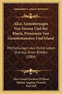 Cover image for Alice, Grossherzogin Von Hessen Und Bei Rhein, Prinzessin Von Grossbritannien Und Irland: Mittheilungen Aus Ihrem Leben Und Aus Ihren Briefen (1884)