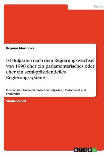 Cover image for Ist Bulgarien nach dem Regierungswechsel von 1990 eher ein parlamentarisches oder eher ein semi-prasidentielles Regierungssystem?: Eine Vergleichsanalyse zwischen Bulgarien, Deutschland und Frankreich