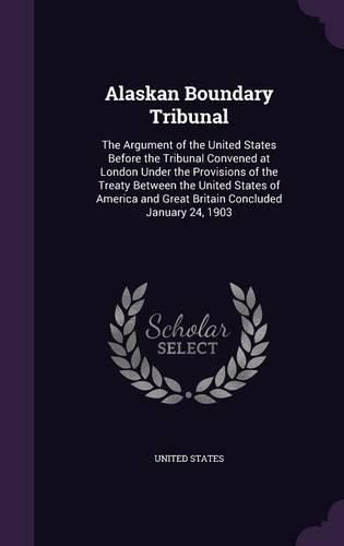 Cover image for Alaskan Boundary Tribunal: The Argument of the United States Before the Tribunal Convened at London Under the Provisions of the Treaty Between the United States of America and Great Britain Concluded January 24, 1903