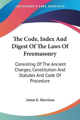 Cover image for The Code, Index and Digest of the Laws of Freemasonry: Consisting of the Ancient Charges, Constitution and Statutes and Code of Procedure