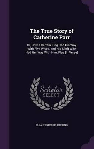 The True Story of Catherine Parr: Or, How a Certain King Had His Way with Five Wives, and His Sixth Wife Had Her Way with Him, Play [In Verse]