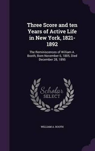 Three Score and Ten Years of Active Life in New York, 1821-1892: The Reminiscences of William A. Booth, Born November 6, 1805, Died December 28, 1895