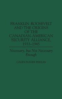 Cover image for Franklin Roosevelt and the Origins of the Canadian-American Security Alliance, 1933-1945: Necessary, but Not Necessary Enough